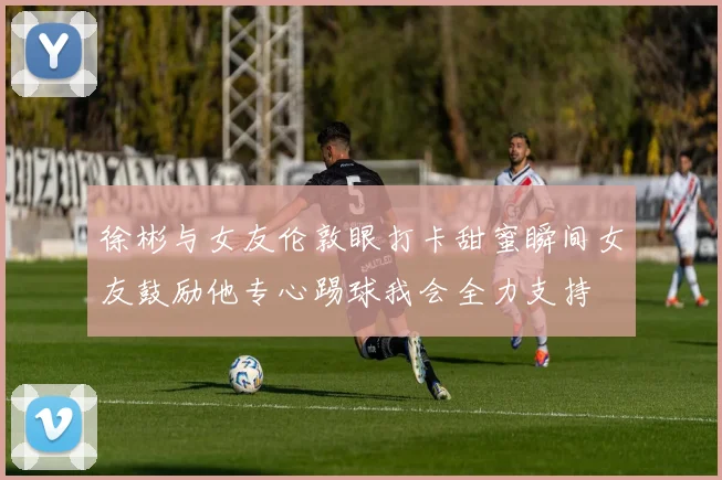 徐彬与女友伦敦眼打卡甜蜜瞬间女友鼓励他专心踢球我会全力支持