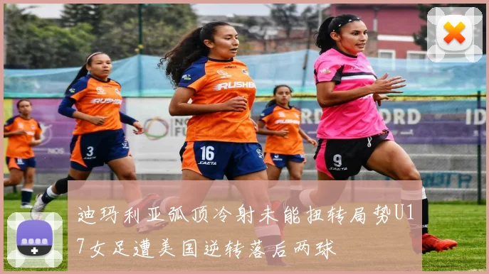 迪玛利亚弧顶冷射未能扭转局势U17女足遭美国逆转落后两球