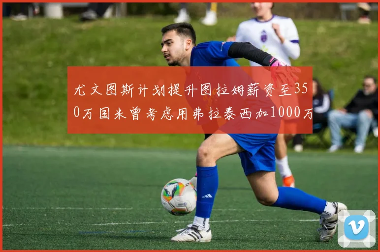 尤文图斯计划提升图拉姆薪资至350万国米曾考虑用弗拉泰西加1000万交易