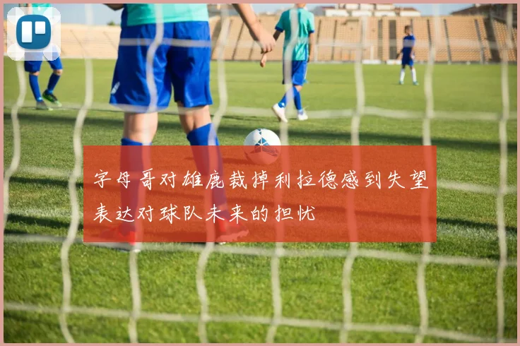 字母哥对雄鹿裁掉利拉德感到失望表达对球队未来的担忧