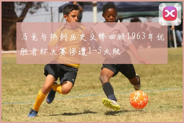 马竞与热刺历史交锋回顾1963年优胜者杯决赛惨遭1-5大败