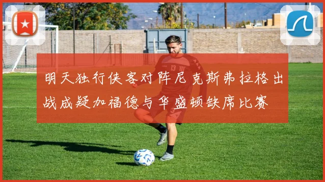明天独行侠客对阵尼克斯弗拉格出战成疑加福德与华盛顿缺席比赛
