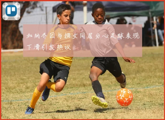 加纳乔因与捞女同居分心足球表现下滑引发热议