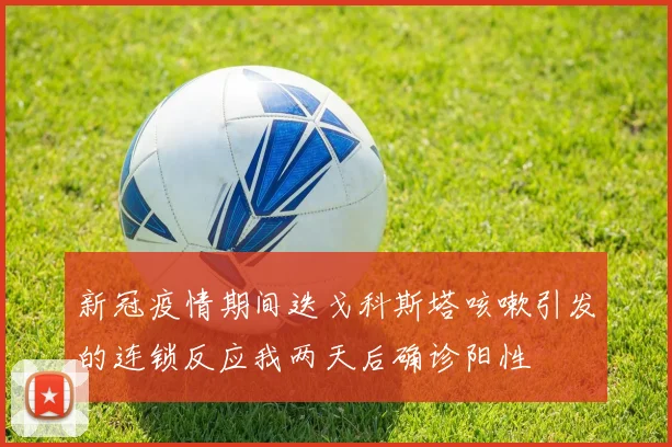 新冠疫情期间迭戈科斯塔咳嗽引发的连锁反应我两天后确诊阳性