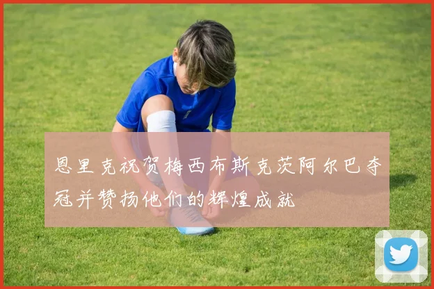 恩里克祝贺梅西布斯克茨阿尔巴夺冠并赞扬他们的辉煌成就
