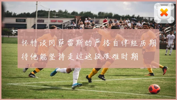 怀特谈冈萨雷斯的严格自律经历期待他能坚持走过这段艰难时期