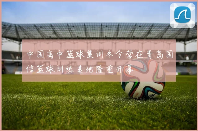 中国高中篮球集训冬令营在青岛国信篮球训练基地隆重开幕