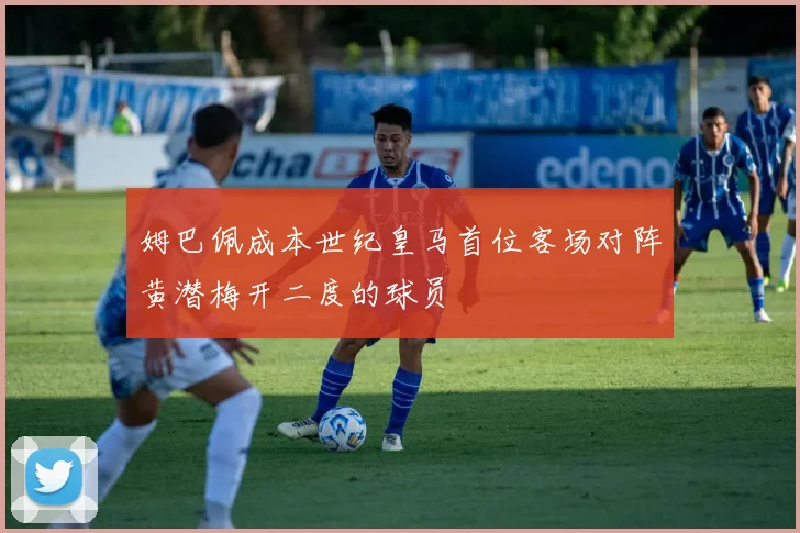 姆巴佩成本世纪皇马首位客场对阵黄潜梅开二度的球员