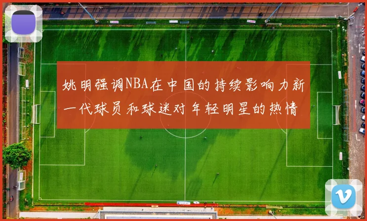 姚明强调NBA在中国的持续影响力新一代球员和球迷对年轻明星的热情不减