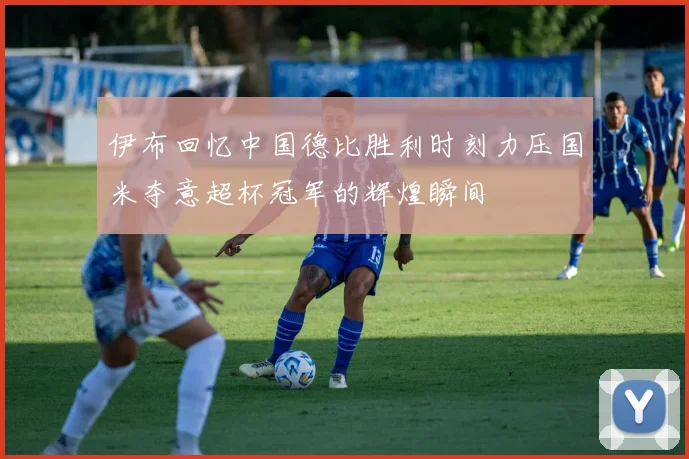 伊布回忆中国德比胜利时刻力压国米夺意超杯冠军的辉煌瞬间