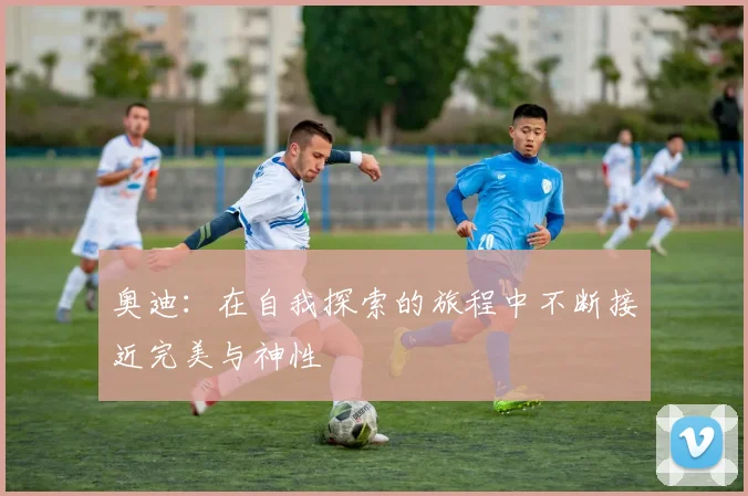 奥迪：在自我探索的旅程中不断接近完美与神性