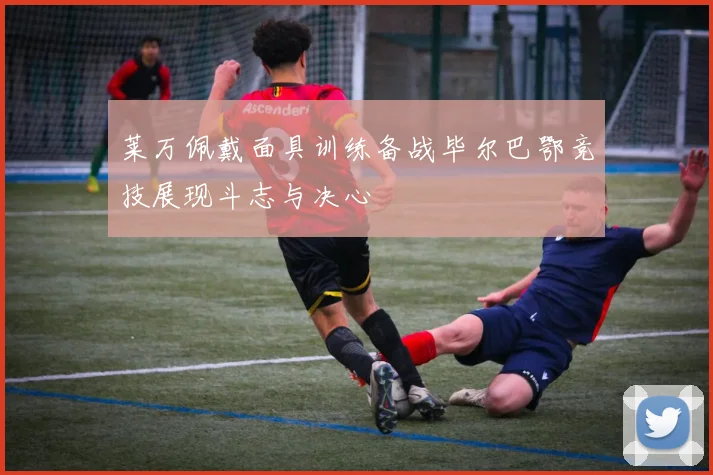 莱万佩戴面具训练备战毕尔巴鄂竞技展现斗志与决心
