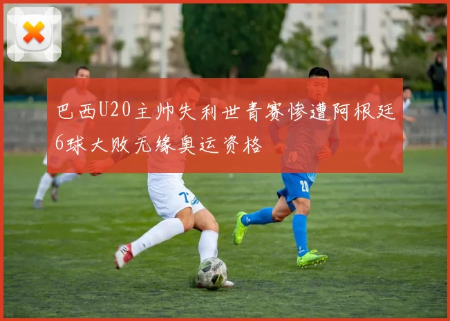 巴西U20主帅失利世青赛惨遭阿根廷6球大败无缘奥运资格