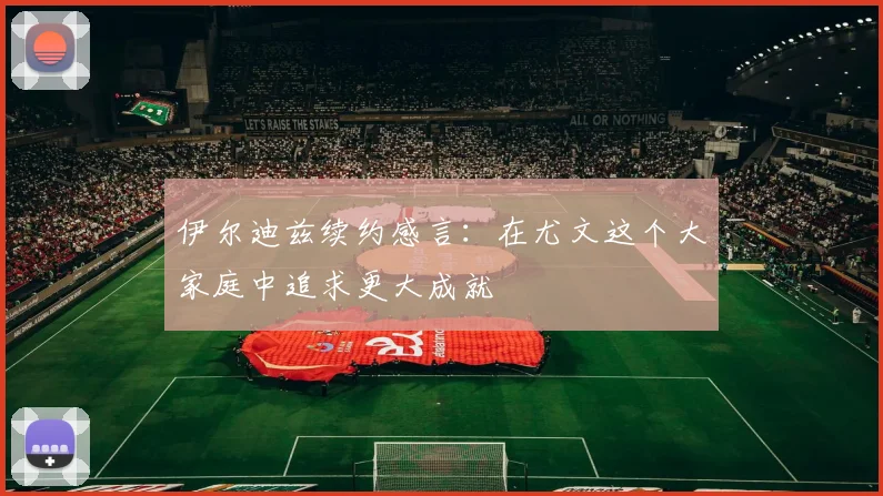 伊尔迪兹续约感言：在尤文这个大家庭中追求更大成就