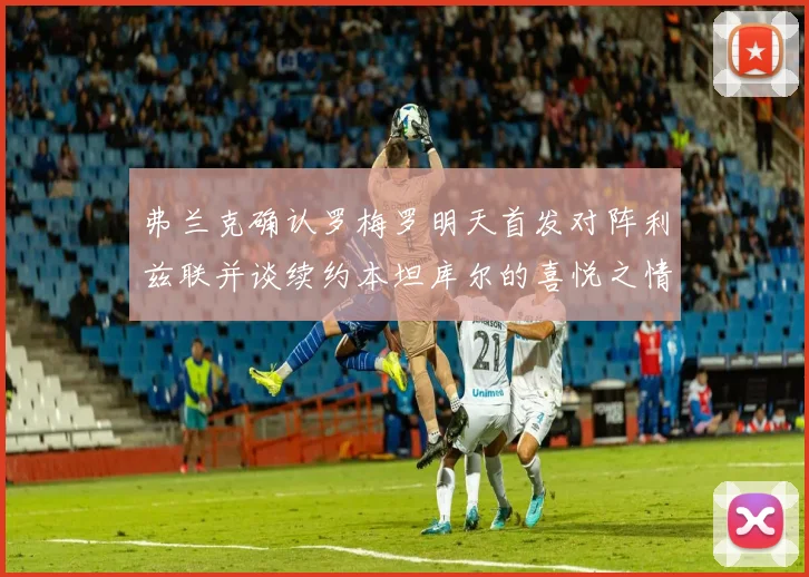 弗兰克确认罗梅罗明天首发对阵利兹联并谈续约本坦库尔的喜悦之情