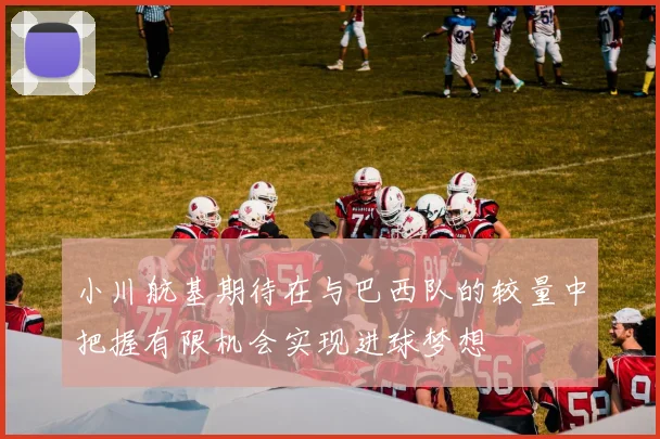 小川航基期待在与巴西队的较量中把握有限机会实现进球梦想