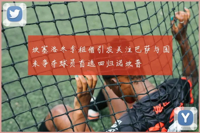 坎塞洛冬季租借引发关注巴萨与国米争夺球员首选回归诺坎普