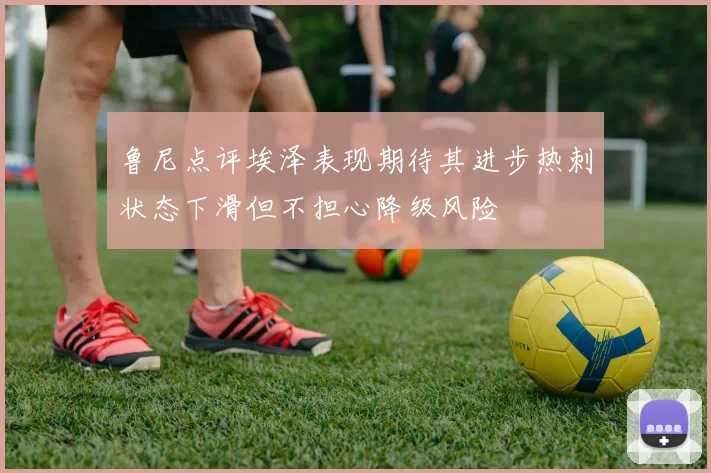 鲁尼点评埃泽表现期待其进步热刺状态下滑但不担心降级风险