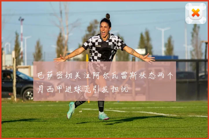 巴萨密切关注阿尔瓦雷斯状态两个月西甲进球荒引发担忧