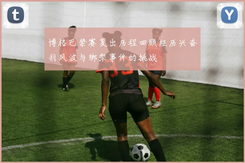 博格巴禁赛复出历程回顾经历兴奋剂风波与绑架事件的挑战