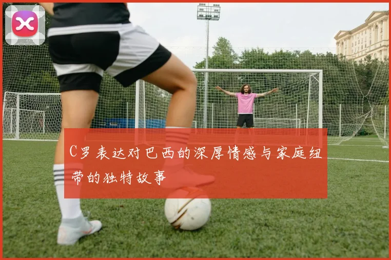 C罗表达对巴西的深厚情感与家庭纽带的独特故事