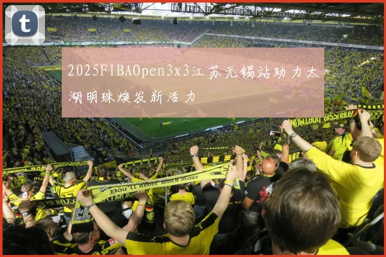 2025FIBAOpen3x3江苏无锡站助力太湖明珠焕发新活力