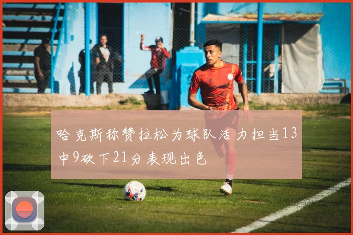 哈克斯称赞拉松为球队活力担当13中9砍下21分表现出色