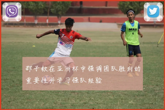 邵子钦在亚洲杯中强调团队胜利的重要性并学习强队经验