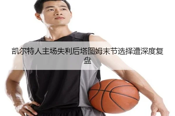 凯尔特人主场失利后塔图姆末节选择遭深度复盘 | mksports